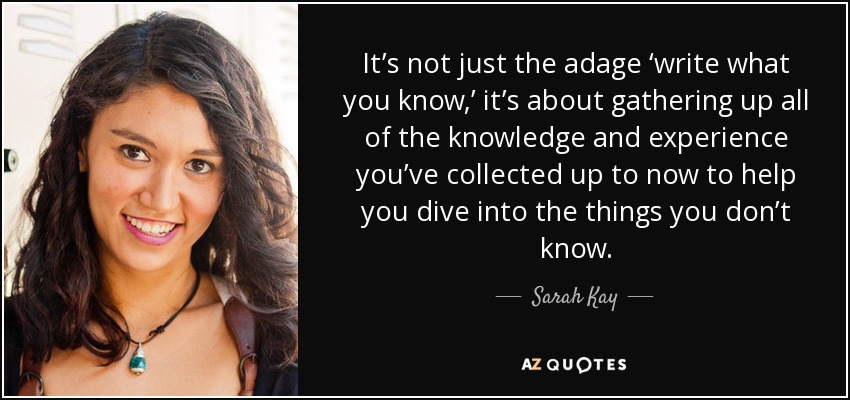 It’s not just the adage ‘write what you know,’ it’s about gathering up all of the knowledge and experience you’ve collected up to now to help you dive into the things you don’t know. - Sarah Kay