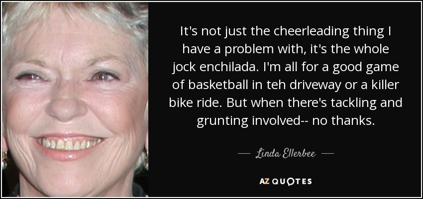 It's not just the cheerleading thing I have a problem with, it's the whole jock enchilada. I'm all for a good game of basketball in teh driveway or a killer bike ride. But when there's tackling and grunting involved-- no thanks. - Linda Ellerbee