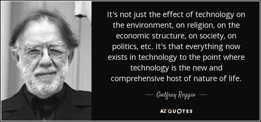 It's not just the effect of technology on the environment, on religion, on the economic structure, on society, on politics, etc. It's that everything now exists in technology to the point where technology is the new and comprehensive host of nature of life. - Godfrey Reggio
