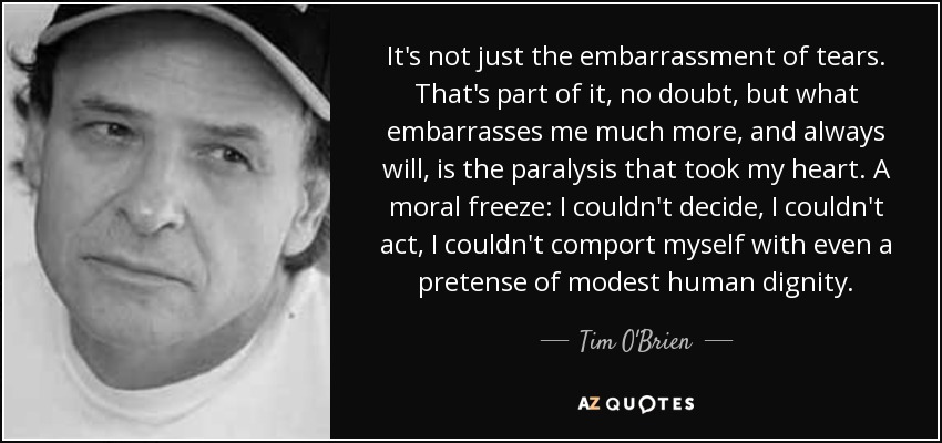 It's not just the embarrassment of tears. That's part of it, no doubt, but what embarrasses me much more, and always will, is the paralysis that took my heart. A moral freeze: I couldn't decide, I couldn't act, I couldn't comport myself with even a pretense of modest human dignity. - Tim O'Brien