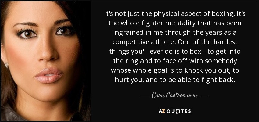 It's not just the physical aspect of boxing, it's the whole fighter mentality that has been ingrained in me through the years as a competitive athlete. One of the hardest things you'll ever do is to box - to get into the ring and to face off with somebody whose whole goal is to knock you out, to hurt you, and to be able to fight back. - Cara Castronuova