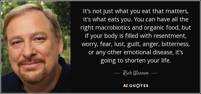 It’s not just what you eat that matters, it’s what eats you. You can have all the right macrobiotics and organic food, but if your body is filled with resentment, worry, fear, lust, guilt, anger, bitterness, or any other emotional disease, it’s going to shorten your life. - Rick Warren