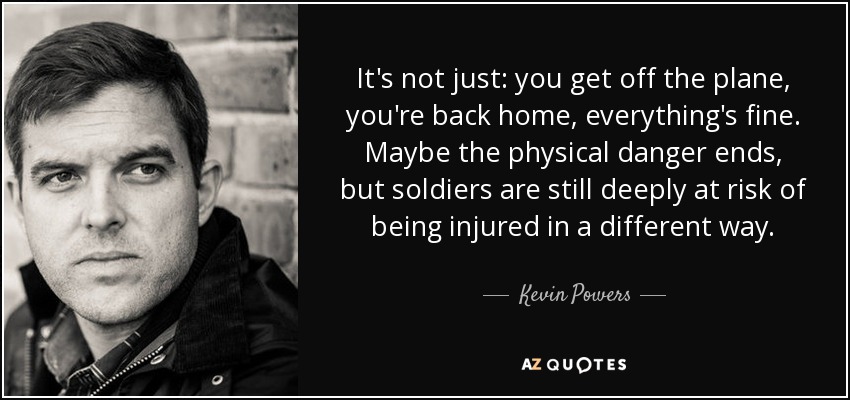 It's not just: you get off the plane, you're back home, everything's fine. Maybe the physical danger ends, but soldiers are still deeply at risk of being injured in a different way. - Kevin Powers