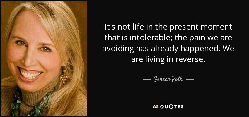 It's not life in the present moment that is intolerable; the pain we are avoiding has already happened. We are living in reverse. - Geneen Roth