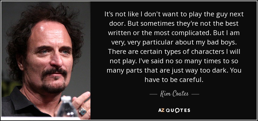 It's not like I don't want to play the guy next door. But sometimes they're not the best written or the most complicated. But I am very, very particular about my bad boys. There are certain types of characters I will not play. I've said no so many times to so many parts that are just way too dark. You have to be careful. - Kim Coates