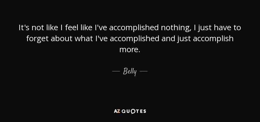 It's not like I feel like I've accomplished nothing, I just have to forget about what I've accomplished and just accomplish more. - Belly