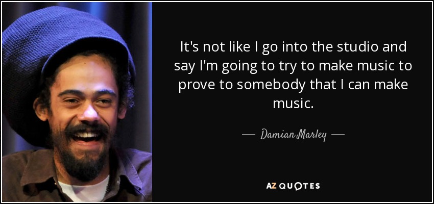 It's not like I go into the studio and say I'm going to try to make music to prove to somebody that I can make music. - Damian Marley