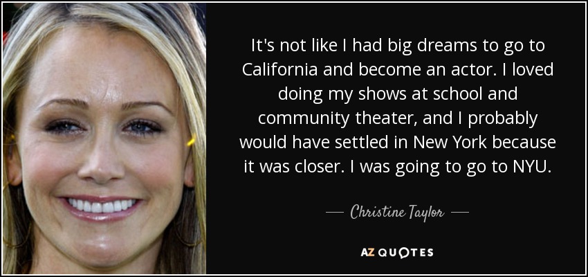 It's not like I had big dreams to go to California and become an actor. I loved doing my shows at school and community theater, and I probably would have settled in New York because it was closer. I was going to go to NYU. - Christine Taylor