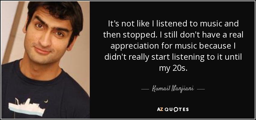 It's not like I listened to music and then stopped. I still don't have a real appreciation for music because I didn't really start listening to it until my 20s. - Kumail Nanjiani