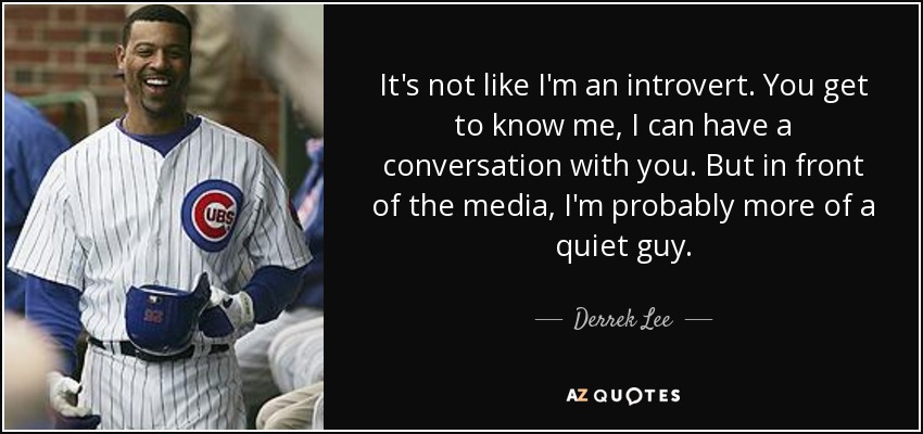 It's not like I'm an introvert. You get to know me, I can have a conversation with you. But in front of the media, I'm probably more of a quiet guy. - Derrek Lee