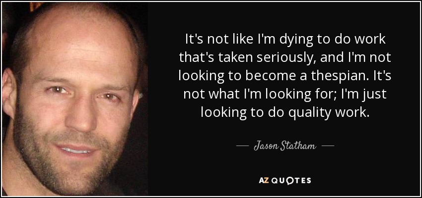 It's not like I'm dying to do work that's taken seriously, and I'm not looking to become a thespian. It's not what I'm looking for; I'm just looking to do quality work. - Jason Statham