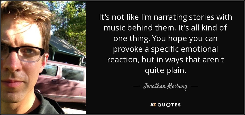 It's not like I'm narrating stories with music behind them. It's all kind of one thing. You hope you can provoke a specific emotional reaction, but in ways that aren't quite plain. - Jonathan Meiburg