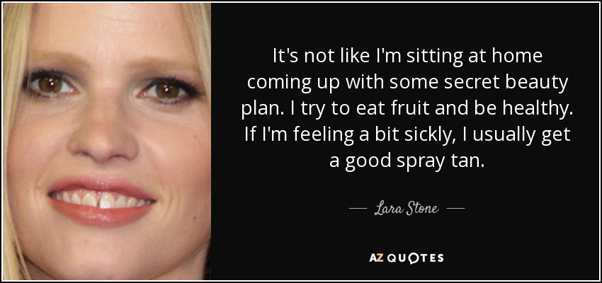 It's not like I'm sitting at home coming up with some secret beauty plan. I try to eat fruit and be healthy. If I'm feeling a bit sickly, I usually get a good spray tan. - Lara Stone