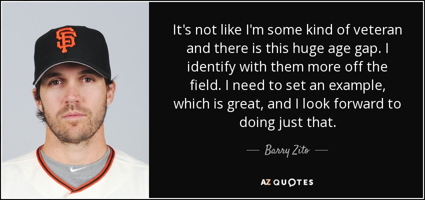 It's not like I'm some kind of veteran and there is this huge age gap. I identify with them more off the field. I need to set an example, which is great, and I look forward to doing just that. - Barry Zito