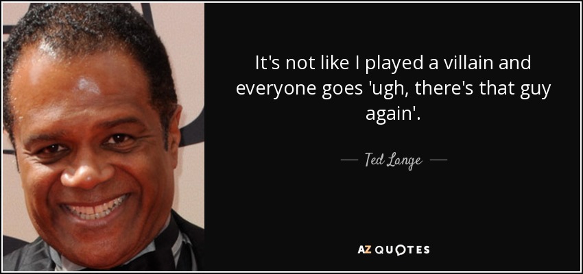 It's not like I played a villain and everyone goes 'ugh, there's that guy again'. - Ted Lange