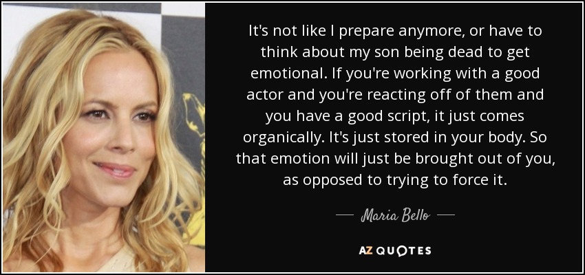 It's not like I prepare anymore, or have to think about my son being dead to get emotional. If you're working with a good actor and you're reacting off of them and you have a good script, it just comes organically. It's just stored in your body. So that emotion will just be brought out of you, as opposed to trying to force it. - Maria Bello