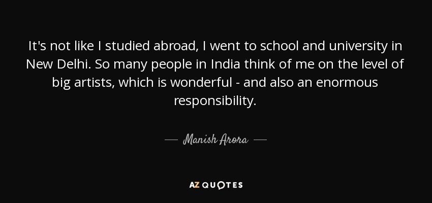 It's not like I studied abroad, I went to school and university in New Delhi. So many people in India think of me on the level of big artists, which is wonderful - and also an enormous responsibility. - Manish Arora