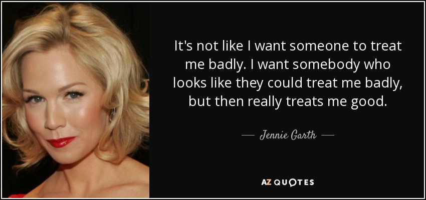 It's not like I want someone to treat me badly. I want somebody who looks like they could treat me badly, but then really treats me good. - Jennie Garth