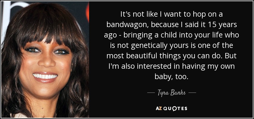It's not like I want to hop on a bandwagon, because I said it 15 years ago - bringing a child into your life who is not genetically yours is one of the most beautiful things you can do. But I'm also interested in having my own baby, too. - Tyra Banks