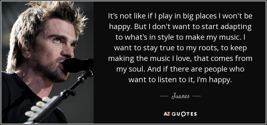 It's not like if I play in big places I won't be happy. But I don't want to start adapting to what's in style to make my music. I want to stay true to my roots, to keep making the music I love, that comes from my soul. And if there are people who want to listen to it, I'm happy. - Juanes
