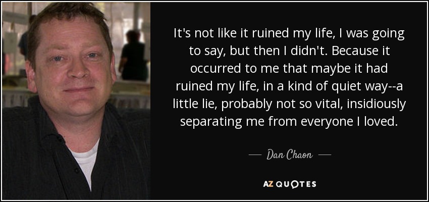 It's not like it ruined my life, I was going to say, but then I didn't. Because it occurred to me that maybe it had ruined my life, in a kind of quiet way--a little lie, probably not so vital, insidiously separating me from everyone I loved. - Dan Chaon