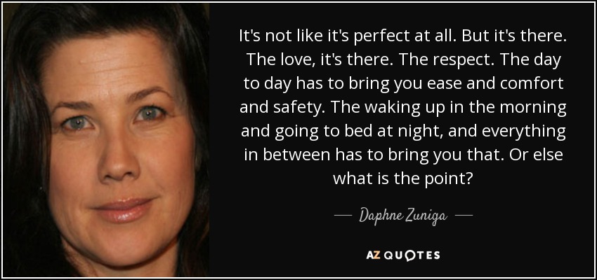 It's not like it's perfect at all. But it's there. The love, it's there. The respect. The day to day has to bring you ease and comfort and safety. The waking up in the morning and going to bed at night, and everything in between has to bring you that. Or else what is the point? - Daphne Zuniga