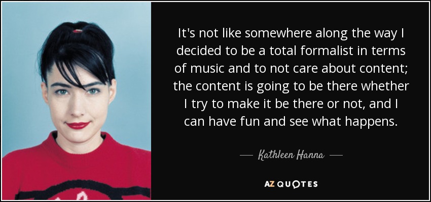 It's not like somewhere along the way I decided to be a total formalist in terms of music and to not care about content; the content is going to be there whether I try to make it be there or not, and I can have fun and see what happens. - Kathleen Hanna