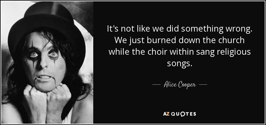 It's not like we did something wrong. We just burned down the church while the choir within sang religious songs. - Alice Cooper