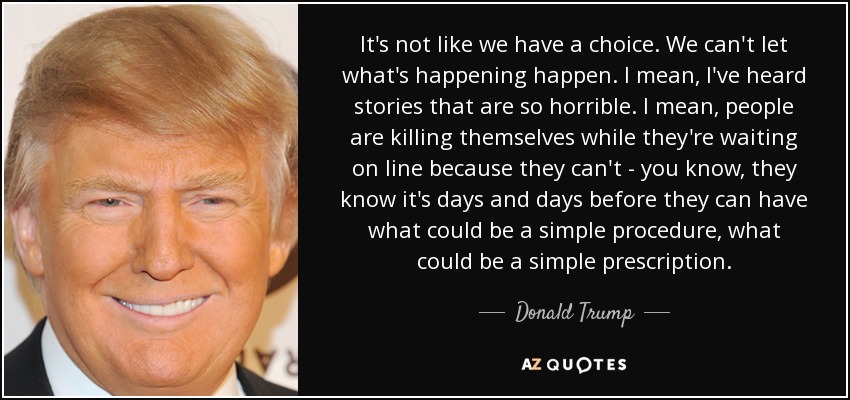 It's not like we have a choice. We can't let what's happening happen. I mean, I've heard stories that are so horrible. I mean, people are killing themselves while they're waiting on line because they can't - you know, they know it's days and days before they can have what could be a simple procedure, what could be a simple prescription. - Donald Trump