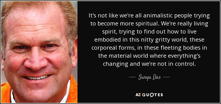 It's not like we're all animalistic people trying to become more spiritual. We're really living spirit, trying to find out how to live embodied in this nitty gritty world, these corporeal forms, in these fleeting bodies in the material world where everything's changing and we're not in control. - Surya Das