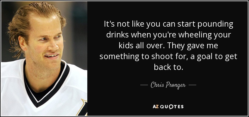 It's not like you can start pounding drinks when you're wheeling your kids all over. They gave me something to shoot for, a goal to get back to. - Chris Pronger