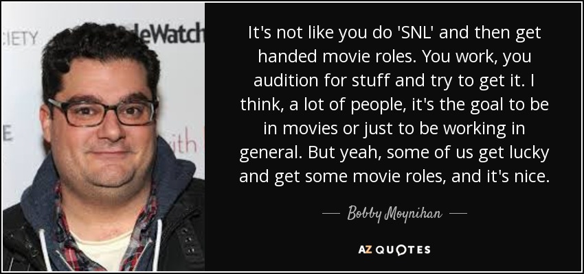 It's not like you do 'SNL' and then get handed movie roles. You work, you audition for stuff and try to get it. I think, a lot of people, it's the goal to be in movies or just to be working in general. But yeah, some of us get lucky and get some movie roles, and it's nice. - Bobby Moynihan