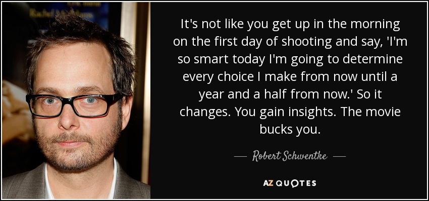 It's not like you get up in the morning on the first day of shooting and say, 'I'm so smart today I'm going to determine every choice I make from now until a year and a half from now.' So it changes. You gain insights. The movie bucks you. - Robert Schwentke