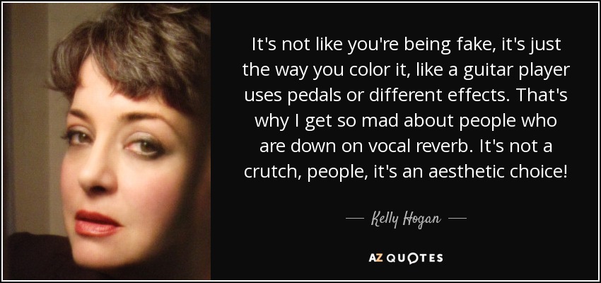 It's not like you're being fake, it's just the way you color it, like a guitar player uses pedals or different effects. That's why I get so mad about people who are down on vocal reverb. It's not a crutch, people, it's an aesthetic choice! - Kelly Hogan