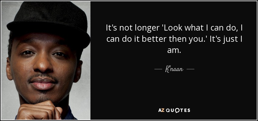 It's not longer 'Look what I can do, I can do it better then you.' It's just I am. - K'naan
