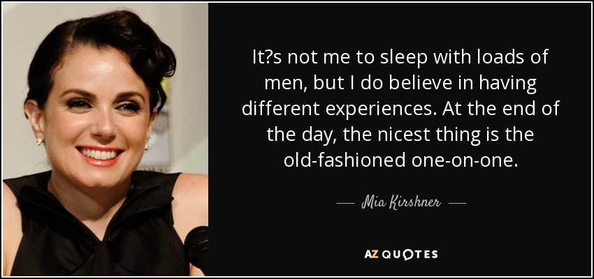 It?s not me to sleep with loads of men, but I do believe in having different experiences. At the end of the day, the nicest thing is the old-fashioned one-on-one. - Mia Kirshner