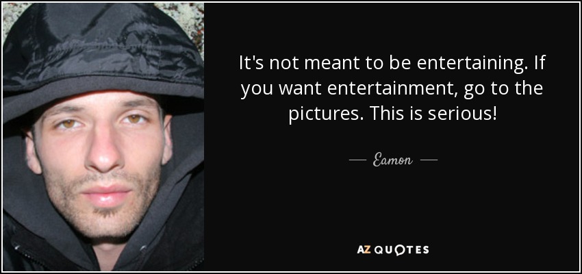 It's not meant to be entertaining. If you want entertainment, go to the pictures. This is serious! - Eamon