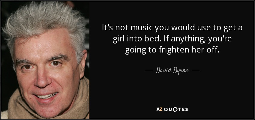 It's not music you would use to get a girl into bed. If anything, you're going to frighten her off. - David Byrne