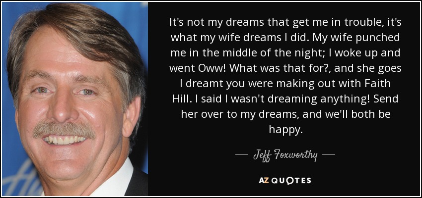 It's not my dreams that get me in trouble, it's what my wife dreams I did. My wife punched me in the middle of the night; I woke up and went Oww! What was that for?, and she goes I dreamt you were making out with Faith Hill. I said I wasn't dreaming anything! Send her over to my dreams, and we'll both be happy. - Jeff Foxworthy