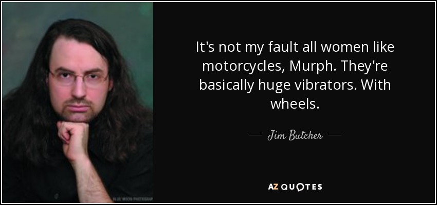 It's not my fault all women like motorcycles, Murph. They're basically huge vibrators. With wheels. - Jim Butcher