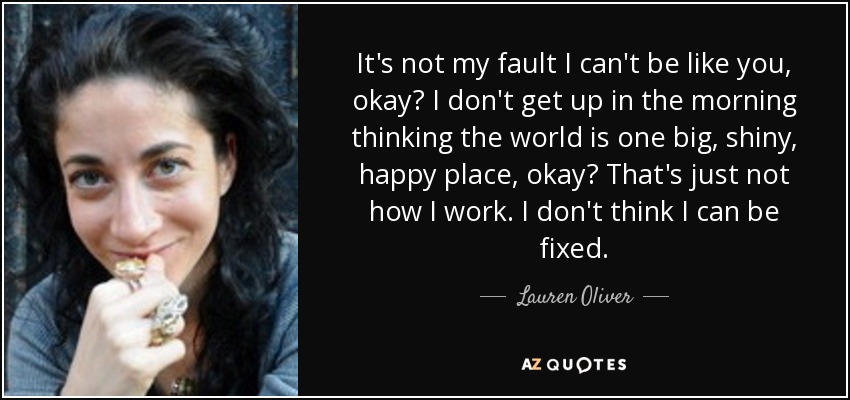 It's not my fault I can't be like you, okay? I don't get up in the morning thinking the world is one big, shiny, happy place, okay? That's just not how I work. I don't think I can be fixed. - Lauren Oliver