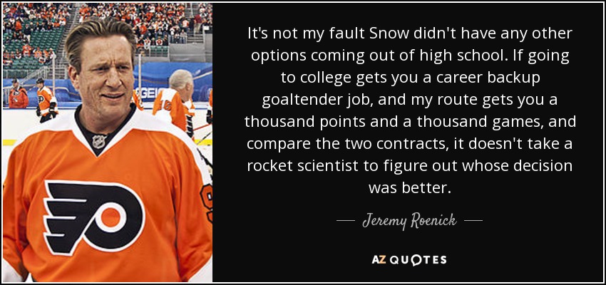 It's not my fault Snow didn't have any other options coming out of high school. If going to college gets you a career backup goaltender job, and my route gets you a thousand points and a thousand games, and compare the two contracts, it doesn't take a rocket scientist to figure out whose decision was better. - Jeremy Roenick