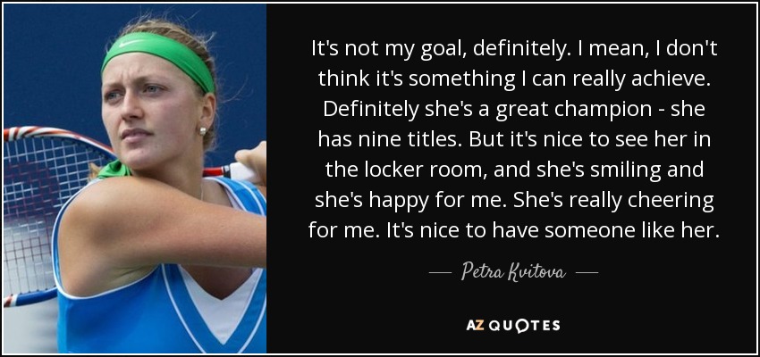 It's not my goal, definitely. I mean, I don't think it's something I can really achieve. Definitely she's a great champion - she has nine titles. But it's nice to see her in the locker room, and she's smiling and she's happy for me. She's really cheering for me. It's nice to have someone like her. - Petra Kvitova