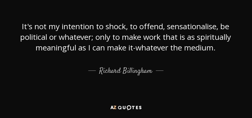 It's not my intention to shock, to offend, sensationalise, be political or whatever; only to make work that is as spiritually meaningful as I can make it-whatever the medium. - Richard Billingham