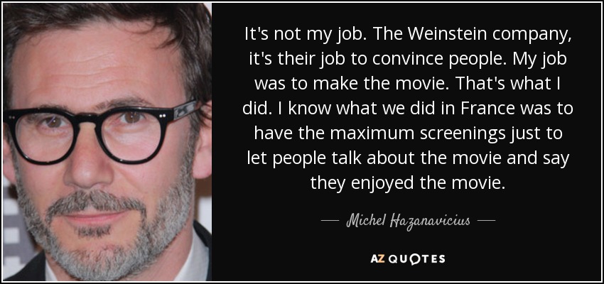 It's not my job. The Weinstein company, it's their job to convince people. My job was to make the movie. That's what I did. I know what we did in France was to have the maximum screenings just to let people talk about the movie and say they enjoyed the movie. - Michel Hazanavicius