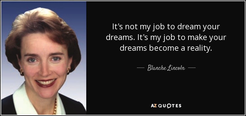 It's not my job to dream your dreams. It's my job to make your dreams become a reality. - Blanche Lincoln