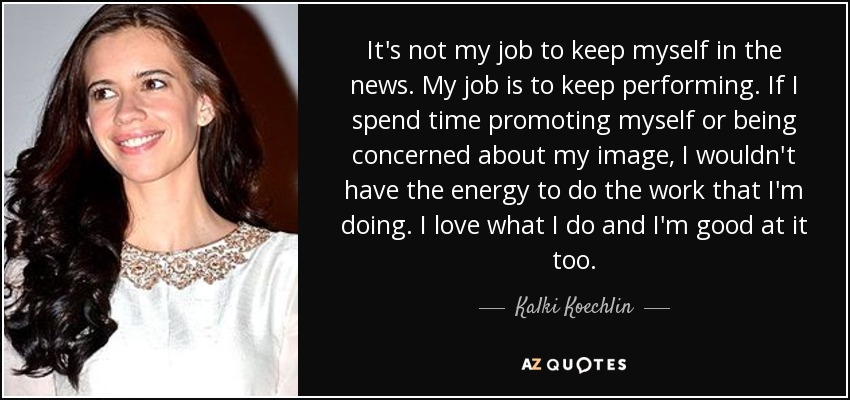 It's not my job to keep myself in the news. My job is to keep performing. If I spend time promoting myself or being concerned about my image, I wouldn't have the energy to do the work that I'm doing. I love what I do and I'm good at it too. - Kalki Koechlin