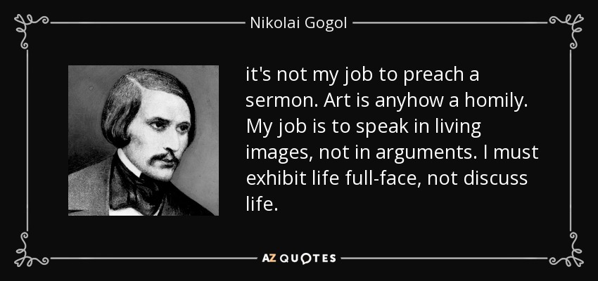it's not my job to preach a sermon. Art is anyhow a homily. My job is to speak in living images, not in arguments. I must exhibit life full-face, not discuss life. - Nikolai Gogol