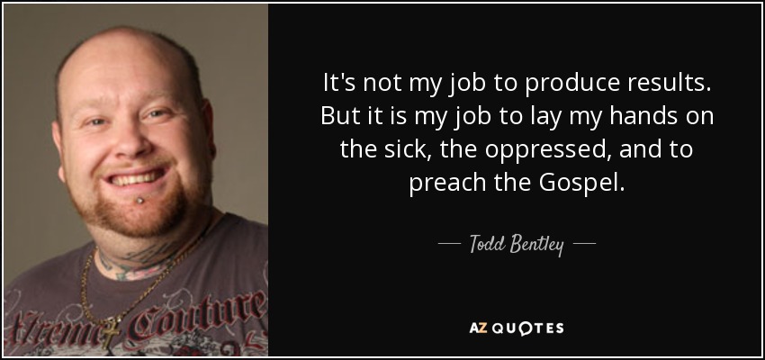 It's not my job to produce results. But it is my job to lay my hands on the sick, the oppressed, and to preach the Gospel. - Todd Bentley
