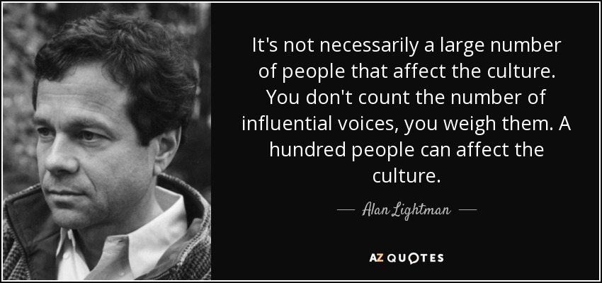 It's not necessarily a large number of people that affect the culture. You don't count the number of influential voices, you weigh them. A hundred people can affect the culture. - Alan Lightman